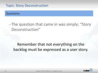 20 
Copyright ©2012 CollabNet, Inc. All Rights Reserved. 
–The question that came in was simply; “Story Deconstruction” 
Topic: Story Deconstruction 
Questions: 
Remember that not everything on the backlog must be expressed as a user story.  