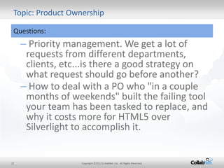 22 
Copyright ©2012 CollabNet, Inc. All Rights Reserved. 
Topic: Product Ownership 
Questions: 
– Priority management. We get a lot of requests from different departments, clients, etc...is there a good strategy on what request should go before another? 
– How to deal with a PO who "in a couple months of weekends" built the failing tool your team has been tasked to replace, and why it costs more for HTML5 over Silverlight to accomplish it.  