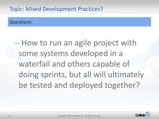 23 
Copyright ©2012 CollabNet, Inc. All Rights Reserved. 
Topic: Mixed Development Practices? 
Questions: 
– How to run an agile project with some systems developed in a waterfall and others capable of doing sprints, but all will ultimately be tested and deployed together?  