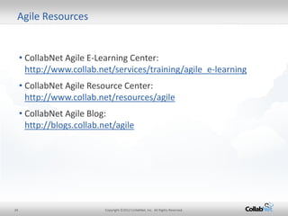 24 
Copyright ©2012 CollabNet, Inc. All Rights Reserved. 
•CollabNet Agile E-Learning Center: http://www.collab.net/services/training/agile_e-learning 
•CollabNet Agile Resource Center: http://www.collab.net/resources/agile 
•CollabNet Agile Blog: http://blogs.collab.net/agile 
Agile Resources  
