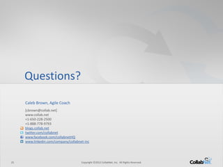 25 
Copyright ©2012 CollabNet, Inc. All Rights Reserved. 
Questions? 
Caleb Brown, Agile Coach 
[cbrown@collab.net] 
www.collab.net 
+1-650-228-2500 
+1-888-778-9793 
blogs.collab.net 
twitter.com/collabnet 
www.facebook.com/collabnetHQ 
www.linkedin.com/company/collabnet-inc 