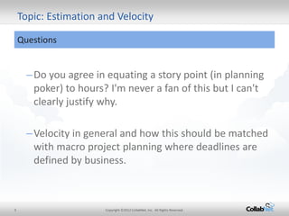 5 
Copyright ©2012 CollabNet, Inc. All Rights Reserved. 
–Do you agree in equating a story point (in planning poker) to hours? I'm never a fan of this but I can't clearly justify why. 
–Velocity in general and how this should be matched with macro project planning where deadlines are defined by business. 
Topic: Estimation and Velocity 
Questions  