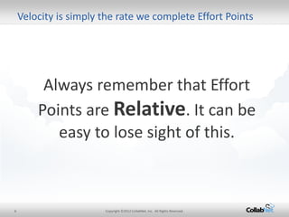 6 
Copyright ©2012 CollabNet, Inc. All Rights Reserved. 
Always remember that Effort Points are Relative. It can be easy to lose sight of this. 
Velocity is simply the rate we complete Effort Points  