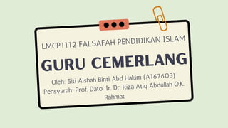 GURU CEMERLANG
Oleh: Siti Aishah Binti Abd Hakim (A167603)
Pensyarah: Prof. Dato' Ir. Dr. Riza Atiq Abdullah O.K.
Rahmat
LMCP1112 FALSAFAH PENDIDIKAN ISLAM
 