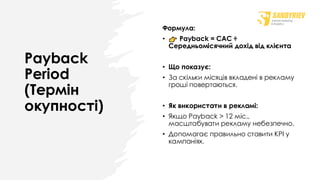 Payback
Period
(Термін
окупності)
Формула:
• Payback = CAC ÷
Середньомісячний дохід від клієнта
• Що показує:
• За скільки місяців вкладені в рекламу
гроші повертаються.
• Як використати в рекламі:
• Якщо Payback > 12 міс.,
масштабувати рекламу небезпечно.
• Допомагає правильно ставити KPI у
кампаніях.
 
