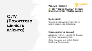 CLTV
(Пожиттєва
цінність
клієнта)
• Формула (базова):
• CLV = Середній дохід × Середня
кількість покупок × Період відносин
• Що показує:
• Скільки в середньому приносить
клієнт за весь час співпраці.
• Як використати в рекламі:
• Дозволяє платити за клієнта більше,
ніж його перша покупка.
• Стає основою для Value-Based
Bidding у Google Ads.
 