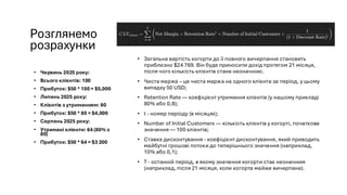Розглянемо
розрахунки
• Червень 2025 року:
• Всього клієнтів: 100
• Прибуток: $50 * 100 = $5,000
• Липень 2025 року:
• Клієнтів з утриманням: 80
• Прибуток: $50 * 80 = $4,000
• Серпень 2025 року:
• Утримані клієнти: 64 (80% з
80)
• Прибуток: $50 * 64 = $3 200
• Загальна вартість когорти до її повного вичерпання становить
приблизно $24 769. Він буде приносити дохід протягом 21 місяця,
після чого кількість клієнтів стане незначною.
• Чиста маржа – це чиста маржа на одного клієнта за період, у цьому
випадку 50 USD;
• Retention Rate — коефіцієнт утримання клієнтів (у нашому прикладі
80% або 0,8);
• t - номер періоду (в місяцях);
• Number of Initial Customers — кількість клієнтів у когорті, початкове
значення — 100 клієнтів;
• Ставка дисконтування - коефіцієнт дисконтування, який приводить
майбутні грошові потоки до теперішнього значення (наприклад,
10% або 0,1);
• Т - останній період, в якому значення когорти стає незначним
(наприклад, після 21 місяця, коли когорта майже вичерпана).
 