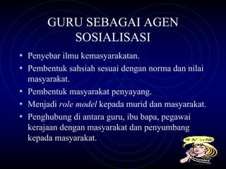 GURU SEBAGAI AGEN
          SOSIALISASI
• Penyebar ilmu kemasyarakatan.
• Pembentuk sahsiah sesuai dengan norma dan nilai
  masyarakat.
• Pembentuk masyarakat penyayang.
• Menjadi role model kepada murid dan masyarakat.
• Penghubung di antara guru, ibu bapa, pegawai
  kerajaan dengan masyarakat dan penyumbang
  kepada masyarakat.
 