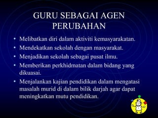 GURU SEBAGAI AGEN
          PERUBAHAN
• Melibatkan diri dalam aktiviti kemasyarakatan.
• Mendekatkan sekolah dengan masyarakat.
• Menjadikan sekolah sebagai pusat ilmu.
• Memberikan perkhidmatan dalam bidang yang
  dikuasai.
• Menjalankan kajian pendidikan dalam mengatasi
  masalah murid di dalam bilik darjah agar dapat
  meningkatkan mutu pendidikan.
 