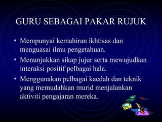 GURU SEBAGAI PAKAR RUJUK

• Mempunyai kemahiran ikhtisas dan
  menguasai ilmu pengetahuan.
• Menunjukkan sikap jujur serta mewujudkan
  interaksi positif pelbagai hala.
• Menggunakan pelbagai kaedah dan teknik
  yang memudahkan murid menjalankan
  aktiviti pengajaran mereka.
 