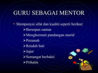 GURU SEBAGAI MENTOR
• Mempunyai sifat dan kualiti seperti berikut:
        Bersopan santun
        Menghormati pandangan murid
        Peramah
        Rendah hati
        Jujur
        Semangat berbakti
        Prihatin
 