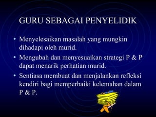 GURU SEBAGAI PENYELIDIK

• Menyelesaikan masalah yang mungkin
  dihadapi oleh murid.
• Mengubah dan menyesuaikan strategi P & P
  dapat menarik perhatian murid.
• Sentiasa membuat dan menjalankan refleksi
  kendiri bagi memperbaiki kelemahan dalam
  P & P.
 
