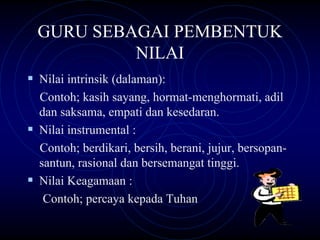 GURU SEBAGAI PEMBENTUK
         NILAI
Nilai intrinsik (dalaman):
Contoh; kasih sayang, hormat-menghormati, adil
dan saksama, empati dan kesedaran.
Nilai instrumental :
Contoh; berdikari, bersih, berani, jujur, bersopan-
santun, rasional dan bersemangat tinggi.
Nilai Keagamaan :
 Contoh; percaya kepada Tuhan
 