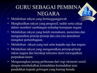 GURU SEBAGAI PEMBINA
              NEGARA
• Melahirkan rakyat yang bertanggungjawab
• Menghasilkan rakyat yang progresif, mahir serta cekap
    dalam memberi sumbangan terhadap kemajuan negara
•   Melahirkan rakyat yang boleh memahami, menerima dan
    mengamalkan prinsip-prinsip dan cita-cita demokrasi
    mengikut perlembagaan.
•   Melahirkan rakyat yang taat setia kepada raja dan negara
•   Melahirkan rakyat yang mengamalkan prinsip-prinsip
    rukun negara dan bersikap toleransi demi mewujudkan
    perpaduan kaum
•   Mengurangkan jurang perbezaan dari segi ekonomi sosial
    dengan membekalkan kemudahan-kemudahan asas
    pendidikan kepada golongan yang kurang berada.
 