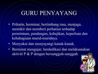 GURU PENYAYANG
• Prihatin, berminat, bertimbang rasa, menjaga,
  memikir dan memberi perhatian terhadap
  permintaan, pandangan, kebajikan, keperluan dan
  kebahagiaan murid-muridnya.
• Menyukai dan menyayangi kanak-kanak.
• Berminat mengajar, berdedikasi dan melaksanakan
  aktiviti P & P dengan bersungguh-sungguh.
 