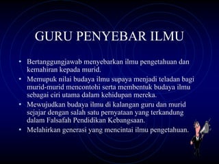 GURU PENYEBAR ILMU
• Bertanggungjawab menyebarkan ilmu pengetahuan dan
  kemahiran kepada murid.
• Memupuk nilai budaya ilmu supaya menjadi teladan bagi
  murid-murid mencontohi serta membentuk budaya ilmu
  sebagai ciri utama dalam kehidupan mereka.
• Mewujudkan budaya ilmu di kalangan guru dan murid
  sejajar dengan salah satu pernyataan yang terkandung
  dalam Falsafah Pendidikan Kebangsaan.
• Melahirkan generasi yang mencintai ilmu pengetahuan.
 