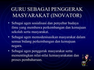 GURU SEBAGAI PENGGERAK
  MASYARAKAT (INOVATOR)
• Sebagai agen sosialisasi dan penyebar budaya
  ilmu yang membawa perkembangan dan kemajuan
  sekolah serta masyarakat.
• Sebagai agen memodenisasikan masyarakat dalam
  semua bidang perkembangan dan kemajuan
  negara.
• Sebagai agen penggerak masyarakat serta
  mementingkan nilai-nilai kemasyarakatan dan
  proses pembaharuan.
 