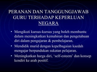 PERANAN DAN TANGGUNGJAWAB
  GURU TERHADAP KEPERLUAN
          NEGARA
• Mengikuti kursus-kursus yang boleh membantu
  dalam meningkatkan kemahiran dan pengetahuan
  diri dalam pengajaran & pembelajaran.
• Mendidik murid dengan kepelbagaian kaedah
  mengajar berpandukan sukatan pelajaran.
• Meningkatkan harga diri, ‘self-esteem’ dan konsep
  kendiri ke arah positif.
 