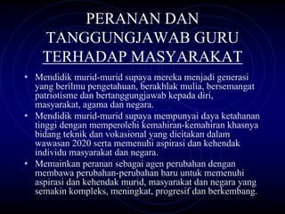 PERANAN DAN
    TANGGUNGJAWAB GURU
    TERHADAP MASYARAKAT
• Mendidik murid-murid supaya mereka menjadi generasi
  yang berilmu pengetahuan, berakhlak mulia, bersemangat
  patriotisme dan bertanggungjawab kepada diri,
  masyarakat, agama dan negara.
• Mendidik murid-murid supaya mempunyai daya ketahanan
  tinggi dengan memperolehi kemahiran-kemahiran khasnya
  bidang teknik dan vokasional yang dicitakan dalam
  wawasan 2020 serta memenuhi aspirasi dan kehendak
  individu masyarakat dan negara.
• Memainkan peranan sebagai agen perubahan dengan
  membawa perubahan-perubahan baru untuk memenuhi
  aspirasi dan kehendak murid, masyarakat dan negara yang
  semakin kompleks, meningkat, progresif dan berkembang.
 