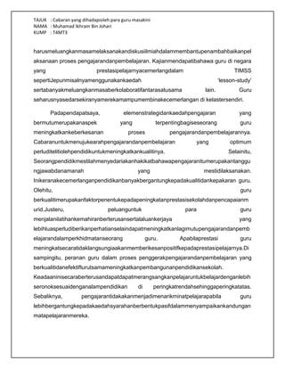 TAJUK : Cabaran yang dihadapioleh para guru masakini
NAMA : Muhamad Ikhram Bin Johari
KUMP : T4MT3
harusmeluangkanmasamelaksanakandiskusiilmiahdalammembantupenambahbaikanpel
aksanaan proses pengajarandanpembelajaran. Kajianmendapatibahawa guru di negara
yang prestasipelajarnyacemerlangdalam TIMSS
sepertiJepunmisalnyamenggunakankaedah „lesson-study‟
sertabanyakmeluangkanmasaberkolaboratifantarasatusama lain. Guru
seharusnyasedarsekiranyamerekamampumembinakecemerlangan di kelastersendiri.
Padapendapatsaya, elemenstrategidankaedahpengajaran yang
bermutumerupakanaspek yang terpentingbagiseseorang guru
meningkatkankeberkesanan proses pengajarandanpembelajarannya.
Cabaranuntukmenujukearahpengajarandanpembelajaran yang optimum
perluditelitiolehpendidikuntukmeningkatkankualitinya. Selainitu,
Seorangpendidikmestilahmenyedariakanhakikatbahawapengajaranitumerupakantanggu
ngjawabdanamanah yang mestidilaksanakan.
Inikeranakecemerlanganpendidikanbanyakbergantungkepadakualitidankepakaran guru.
Olehitu, guru
berkualitimerupakanfaktorpenentukepadapeningkatanprestasisekolahdanpencapaianm
urid.Justeru, peluanguntuk para guru
menjalanilatihankemahiranberterusansertalaluankerjaya yang
lebihluasperludiberikanperhatianselaindapatmeningkatkanlagimutupengajarandanpemb
elajarandalamperkhidmatanseorang guru. Apabilaprestasi guru
meningkatsecaratidaklangsungiaakanmemberikesanpositifkepadaprestasipelajarnya.Di
sampingitu, peranan guru dalam proses penggerakpengajarandanpembelajaran yang
berkualitidanefektifturutsamameningkatkanpembangunanpendidikansekolah.
Keadaaninisecaraberterusandapatdapatmerangsangkanpelajaruntukbelajardenganlebih
seronoksesuaidenganalampendidikan di peringkatrendahsehinggaperingkatatas.
Sebaliknya, pengajarantidakakanmenjadimenarikminatpelajarapabila guru
lebihbergantungkepadakaedahsyarahanberbentukpasifdalammenyampaikankandungan
matapelajaranmereka.
 