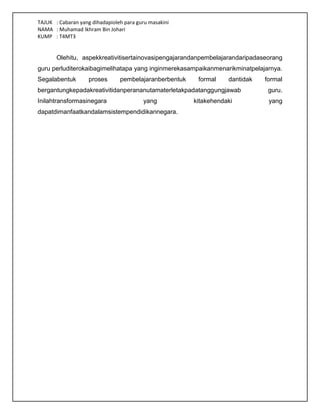 TAJUK : Cabaran yang dihadapioleh para guru masakini
NAMA : Muhamad Ikhram Bin Johari
KUMP : T4MT3
Olehitu, aspekkreativitisertainovasipengajarandanpembelajarandaripadaseorang
guru perluditerokaibagimelihatapa yang inginmerekasampaikanmenarikminatpelajarnya.
Segalabentuk proses pembelajaranberbentuk formal dantidak formal
bergantungkepadakreativitidanperananutamaterletakpadatanggungjawab guru.
Inilahtransformasinegara yang kitakehendaki yang
dapatdimanfaatkandalamsistempendidikannegara.
 