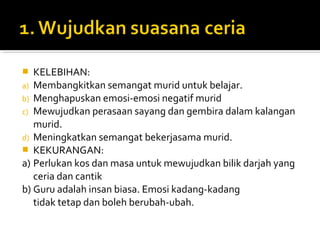 KELEBIHAN:
a) Membangkitkan semangat murid untuk belajar.
b) Menghapuskan emosi-emosi negatif murid
c) Mewujudkan perasaan sayang dan gembira dalam kalangan
murid.
d) Meningkatkan semangat bekerjasama murid.
 KEKURANGAN:
a) Perlukan kos dan masa untuk mewujudkan bilik darjah yang
ceria dan cantik
b) Guru adalah insan biasa. Emosi kadang-kadang
tidak tetap dan boleh berubah-ubah.


 