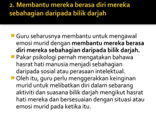  Guru seharusnya membantu untuk mengawal

emosi murid dengan membantu mereka berasa
diri mereka sebahagian daripada bilik darjah.
 Pakar psikologi pernah mengatakan bahawa
hasrat hati manusia menjadi sebahagian
daripada sosial atau perasaan intelektual.
 Oleh itu, guru perlu menggerakkan keinginan
murid untuk melibatkan diri dalam sebarang
aktiviti dan suasana bilik darjah mengikut hasrat
hati mereka dan bersesuaian dengan situasi atau
emosi murid pada ketika itu.

 