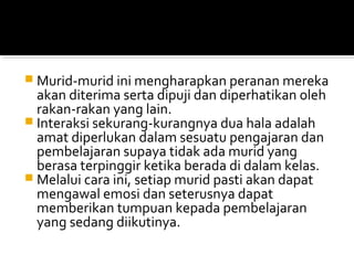  Murid-murid ini mengharapkan peranan mereka

akan diterima serta dipuji dan diperhatikan oleh
rakan-rakan yang lain.
 Interaksi sekurang-kurangnya dua hala adalah
amat diperlukan dalam sesuatu pengajaran dan
pembelajaran supaya tidak ada murid yang
berasa terpinggir ketika berada di dalam kelas.
 Melalui cara ini, setiap murid pasti akan dapat
mengawal emosi dan seterusnya dapat
memberikan tumpuan kepada pembelajaran
yang sedang diikutinya.

 