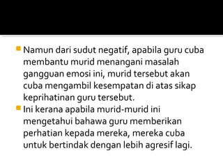  Namun dari sudut negatif, apabila guru cuba

membantu murid menangani masalah
gangguan emosi ini, murid tersebut akan
cuba mengambil kesempatan di atas sikap
keprihatinan guru tersebut.
 Ini kerana apabila murid-murid ini
mengetahui bahawa guru memberikan
perhatian kepada mereka, mereka cuba
untuk bertindak dengan lebih agresif lagi.

 