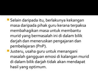  Selain daripada itu, berlakunya kekangan

masa daripada pihak guru kerana terpaksa
membahagikan masa untuk membantu
murid yang bermasalah ini di dalam bilik
darjah dan meneruskan pengajaran dan
pembelajaran (PnP).
 Justeru, usaha guru untuk menangani
masalah gangguan emosi di kalangan murid
di dalam bilik darjah tidak akan mendapat
hasil yang optimum.

 