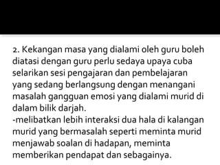 2. Kekangan masa yang dialami oleh guru boleh
diatasi dengan guru perlu sedaya upaya cuba
selarikan sesi pengajaran dan pembelajaran
yang sedang berlangsung dengan menangani
masalah gangguan emosi yang dialami murid di
dalam bilik darjah.
-melibatkan lebih interaksi dua hala di kalangan
murid yang bermasalah seperti meminta murid
menjawab soalan di hadapan, meminta
memberikan pendapat dan sebagainya.

 
