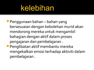 kelebihan
 Penggunaan bahan – bahan yang

bersesuaian dengan kebolehan murid akan
mendorong mereka untuk mengambil
bahagian dengan aktif dalam proses
pengajaran dan pembelajaran .
 Penglibatan aktif membantu mereka
mengekalkan emosi terhadap aktiviti dalam
pembelajaran .

 