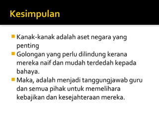  Kanak-kanak adalah aset negara yang

penting
 Golongan yang perlu dilindung kerana
mereka naif dan mudah terdedah kepada
bahaya.
 Maka, adalah menjadi tanggungjawab guru
dan semua pihak untuk memelihara
kebajikan dan kesejahteraan mereka.

 