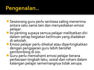 Seseorang guru perlu sentiasa saling menerima

antara satu sama lain dan menyediakan emosi
pelajar.
 Ini penting supaya semua pelajar melibatkan diri
dalam setiap kegiatan keilmuan yang diadakan
di sekolah.
 Emosi pelajar perlu dikekal atau dipertingkatkan
dengan pengajaran guru lebih bersifat
pembimbing di sisi.
 Guru perlu memahami emosi pelajar kerana
perbezaan tingkah laku, sosial dan rohani dalam
kalangan pelajar sememangnya tidak serupa.

 