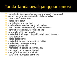 



















-tidak hadir ke sekolah tanpa sebarang sebab munasabah
-selalu mengantuk atau tertidur di dalam kelas
-sentiasa kelihatan letih
-kerap sakit perut
-mudah diserang penyakit
-duduk dalam keadaan yang tidak selesa
-pencapaian akademik yang semakin merosot
-sering berasa cemas, takut dan benci
-konsep kendiri yang lemah
-bertindak tidak wajar disebabkan tekanan perasaan
-suka bergaduh
-kerap berbohong
-bertindak liar untuk menarik perhatian
-tindak balas kurang matang
-berperawakan ganjil
-membela diri secara tidak menentu
-menunjukkan perasaan dengki
-mengkritik secara keterlaluan
-suka termenung atau berkhayal

 