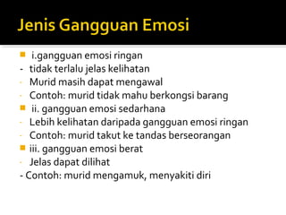 i.gangguan emosi ringan
- tidak terlalu jelas kelihatan
- Murid masih dapat mengawal
- Contoh: murid tidak mahu berkongsi barang
 ii. gangguan emosi sedarhana
- Lebih kelihatan daripada gangguan emosi ringan
- Contoh: murid takut ke tandas berseorangan
 iii. gangguan emosi berat
- Jelas dapat dilihat
- Contoh: murid mengamuk, menyakiti diri


 