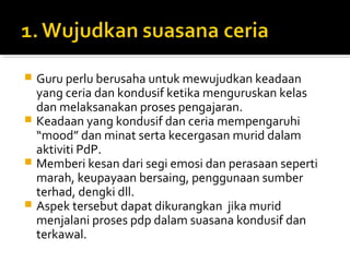 Guru perlu berusaha untuk mewujudkan keadaan
yang ceria dan kondusif ketika menguruskan kelas
dan melaksanakan proses pengajaran.
 Keadaan yang kondusif dan ceria mempengaruhi
“mood” dan minat serta kecergasan murid dalam
aktiviti PdP.
 Memberi kesan dari segi emosi dan perasaan seperti
marah, keupayaan bersaing, penggunaan sumber
terhad, dengki dll.
 Aspek tersebut dapat dikurangkan jika murid
menjalani proses pdp dalam suasana kondusif dan
terkawal.


 