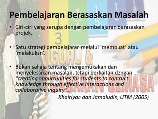 Pembelajaran Berasaskan Masalah
• Ciri-ciri yang serupa dengan pembelajaran berasaskan
projek.
• Satu strategi pembelajaran melalui ‘membuat’ atau
‘melakukan’.
• Bukan sahaja tentang mengemukakan dan
menyelesaikan masalah, tetapi berkaitan dengan
“creating oppurtunities for students to contruct
knowledge through effective interactions and
collaborative inquiry”.
Khairiyah dan Jamaludin, UTM (2005)
 