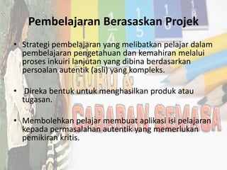 Pembelajaran Berasaskan Projek
• Strategi pembelajaran yang melibatkan pelajar dalam
pembelajaran pengetahuan dan kemahiran melalui
proses inkuiri lanjutan yang dibina berdasarkan
persoalan autentik (asli) yang kompleks.
• Direka bentuk untuk menghasilkan produk atau
tugasan.
• Membolehkan pelajar membuat aplikasi isi pelajaran
kepada permasalahan autentik yang memerlukan
pemikiran kritis.
 