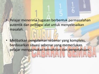 • Pelajar menerima tugasan berbentuk permasalahan
autentik dan pelbagai alat untuk menyelesaikan
masalah.
• Melibatkan pengalaman sebenar yang kompleks,
berdasarkan situasi sebenar yang memerlukan
pelajar menggunakan kemahiran dan pengetahuan.
 