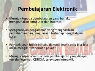 Pembelajaran Elektronik
• Merujuk kepada pembelajaran yang berlaku
menggunakan komputer dan internet.
• Menghasilkan pengalaman yang menghasilkan
pemahaman dan penguasaan terhadap pengetahuan
baru.
• Pembelajaran boleh berlaku di mana-mana atau bila-bila
masa mengikut keperluan pelajar.
• Merujuk kepada semua jenis pembelajaran yang dicapai
melalui internet, CDROM, televisyen interaktif.
 