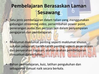Pembelajaran Berasaskan Laman
Sesawang
• Satu jenis pembelajaran dalam talian yang menggunakan
gabungan streaming video, persembahan power point,
penerangan audio dan perisian lain dalam penyampaian
pengajaran dan pembelajaran.
• Maklumat-maklumat penting seperti maklumat khusus,
sukatan pelajaran, tarikh-tatikh penting seperti peperiksaan
dan penyerahan tugasan, arahan-arahan pembelajaran
dimuatkan dalam talian.
• Bahan pembelajaran, kuiz, latihan pengukuhan dan
sebagainya dimuat naik secara berkala.
 