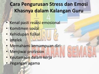 Cara Pengurusan Stress dan Emosi
Khasnya dalam Kalangan Guru
• Kenal pasti reaksi emosional
• Komitmen sosial
• Kehidupan fizikal
• Intelek
• Memahami kemampuan diri
• Menjiwai profesion
• Keutamaan dalam kerja
• Pegangan agama
 