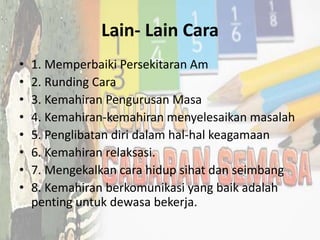 Lain- Lain Cara
• 1. Memperbaiki Persekitaran Am
• 2. Runding Cara
• 3. Kemahiran Pengurusan Masa
• 4. Kemahiran-kemahiran menyelesaikan masalah
• 5. Penglibatan diri dalam hal-hal keagamaan
• 6. Kemahiran relaksasi.
• 7. Mengekalkan cara hidup sihat dan seimbang
• 8. Kemahiran berkomunikasi yang baik adalah
penting untuk dewasa bekerja.
 