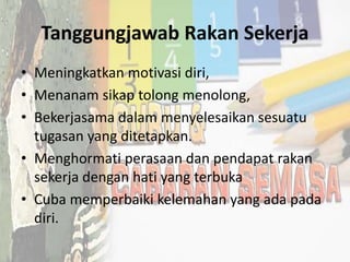 Tanggungjawab Rakan Sekerja
• Meningkatkan motivasi diri,
• Menanam sikap tolong menolong,
• Bekerjasama dalam menyelesaikan sesuatu
tugasan yang ditetapkan.
• Menghormati perasaan dan pendapat rakan
sekerja dengan hati yang terbuka
• Cuba memperbaiki kelemahan yang ada pada
diri.
 