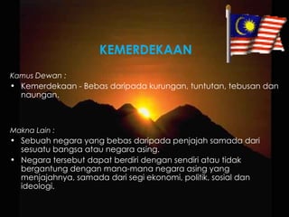 KEMERDEKAAN Kamus  Dewan : Kemerdekaan - Bebas daripada kurungan, tuntutan, tebusan dan naungan. Makna Lain : Sebuah negara yang bebas daripada penjajah samada dari sesuatu bangsa atau negara asing. Negara tersebut dapat berdiri dengan sendiri atau tidak bergantung dengan mana-mana negara asing yang menjajahnya, samada dari segi ekonomi, politik, sosial dan ideologi. 