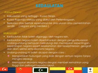KEDAULATAN Kamus Dewan : Kekuasaan yang tertinggi – Kuasa Diraja. Kuasa Raja-raja Melayu yang diakui oleh Perlembagaan. Berkuasa atau berhak sepenuhnya ke atas urusan atau pemerintahan sendiri  ( negara yang merdeka ). Makna Lain : Kedaulatan tidak boleh diganggu oleh negara lain. Kedaulatan negara boleh dipertahankan dengan penguatkuasaan undang-undang bertujuan melindungi dan memajukan kepentingan-kepentingan negara seperti keselamatan dan kesejahteraan ,geografi dan alam sekitar serta ekonomi negara. Undang-undang ini boleh dicapai dengan cara : Mengadakan hubungan yang baik dengan semua negara tanpa mengira ideologi. Memajukan ekonomi negara dengan memberi kemahiran yang tinggi dan pelbagai kepada rakyat. 