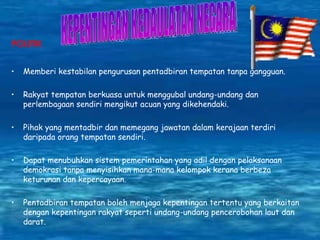 POLITIK Memberi kestabilan pengurusan pentadbiran tempatan tanpa gangguan. Rakyat tempatan berkuasa untuk menggubal undang-undang dan perlembagaan sendiri mengikut acuan yang dikehendaki. Pihak yang mentadbir dan memegang jawatan dalam kerajaan terdiri daripada orang tempatan sendiri. Dapat menubuhkan sistem pemerintahan yang adil dengan pelaksanaan demokrasi tanpa menyisihkan mana-mana kelompok kerana berbeza keturunan dan kepercayaan. Pentadbiran tempatan boleh menjaga kepentingan tertentu yang berkaitan dengan kepentingan rakyat seperti undang-undang pencerobohan laut dan darat.  KEPENTINGAN KEDAULATAN NEGARA 