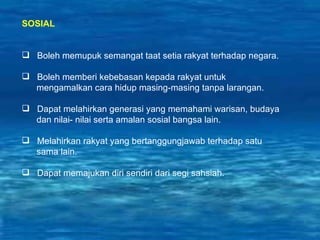 SOSIAL Boleh memupuk semangat taat setia rakyat terhadap negara. Boleh memberi kebebasan kepada rakyat untuk  mengamalkan cara hidup masing-masing tanpa larangan. Dapat melahirkan generasi yang memahami warisan, budaya  dan nilai- nilai serta amalan sosial bangsa lain. Melahirkan rakyat yang bertanggungjawab terhadap satu sama lain. Dapat memajukan diri sendiri dari segi sahsiah. 