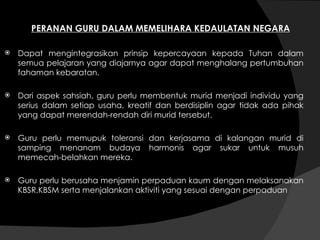 PERANAN GURU DALAM MEMELIHARA KEDAULATAN NEGARA Dapat mengintegrasikan prinsip kepercayaan kepada Tuhan dalam semua pelajaran yang diajarnya agar dapat menghalang pertumbuhan fahaman kebaratan. Dari aspek sahsiah, guru perlu membentuk murid menjadi individu yang serius dalam setiap usaha, kreatif dan berdisiplin agar tidak ada pihak yang dapat merendah-rendah diri murid tersebut. Guru perlu memupuk toleransi dan kerjasama di kalangan murid di samping menanam budaya harmonis agar sukar untuk musuh memecah-belahkan mereka. Guru perlu berusaha menjamin perpaduan kaum dengan melaksanakan KBSR,KBSM serta menjalankan aktiviti yang sesuai dengan perpaduan 